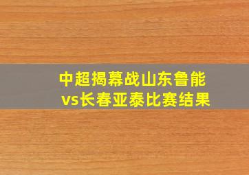 中超揭幕战山东鲁能vs长春亚泰比赛结果