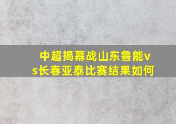 中超揭幕战山东鲁能vs长春亚泰比赛结果如何