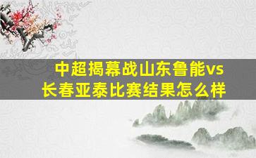 中超揭幕战山东鲁能vs长春亚泰比赛结果怎么样