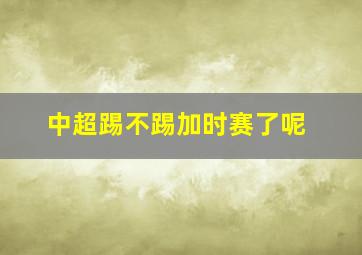 中超踢不踢加时赛了呢