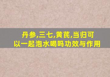 丹参,三七,黄芪,当归可以一起泡水喝吗功效与作用