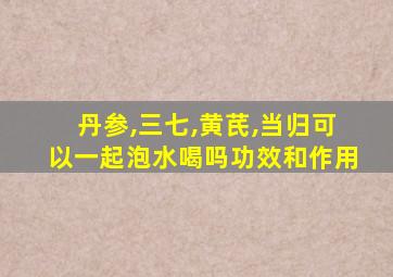 丹参,三七,黄芪,当归可以一起泡水喝吗功效和作用