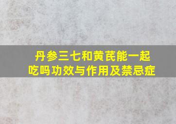 丹参三七和黄芪能一起吃吗功效与作用及禁忌症