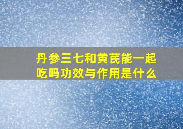 丹参三七和黄芪能一起吃吗功效与作用是什么