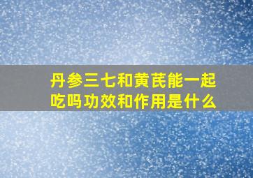 丹参三七和黄芪能一起吃吗功效和作用是什么