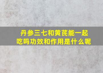 丹参三七和黄芪能一起吃吗功效和作用是什么呢