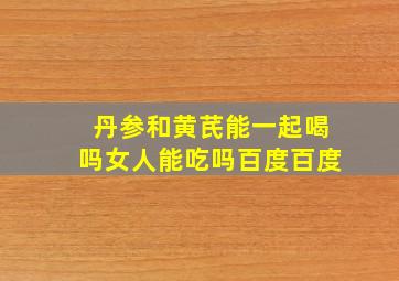 丹参和黄芪能一起喝吗女人能吃吗百度百度