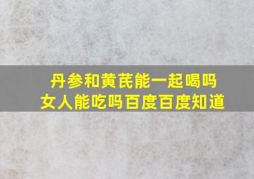 丹参和黄芪能一起喝吗女人能吃吗百度百度知道