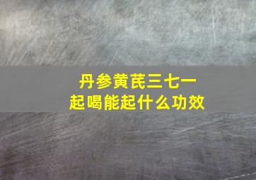 丹参黄芪三七一起喝能起什么功效