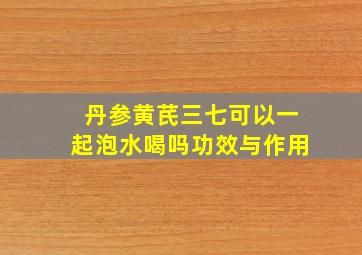 丹参黄芪三七可以一起泡水喝吗功效与作用