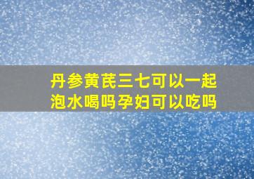 丹参黄芪三七可以一起泡水喝吗孕妇可以吃吗