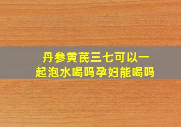 丹参黄芪三七可以一起泡水喝吗孕妇能喝吗