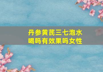 丹参黄芪三七泡水喝吗有效果吗女性