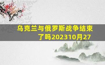 乌克兰与俄罗斯战争结束了吗202310月27