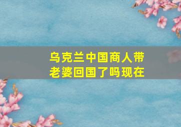 乌克兰中国商人带老婆回国了吗现在