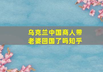 乌克兰中国商人带老婆回国了吗知乎