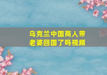 乌克兰中国商人带老婆回国了吗视频