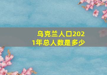 乌克兰人口2021年总人数是多少