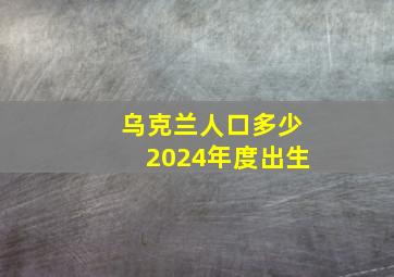 乌克兰人口多少2024年度出生