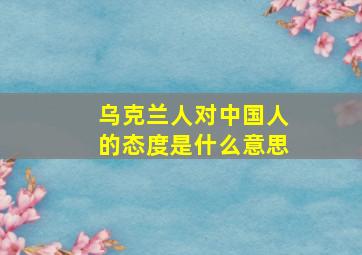 乌克兰人对中国人的态度是什么意思