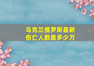 乌克兰俄罗斯最新伤亡人数是多少万