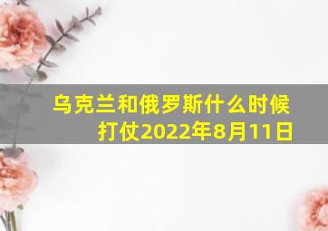 乌克兰和俄罗斯什么时候打仗2022年8月11日