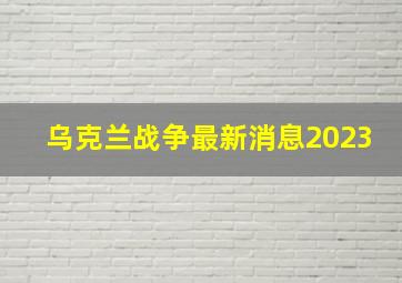 乌克兰战争最新消息2023