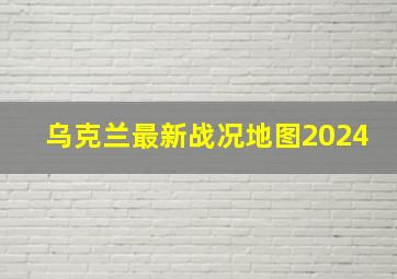 乌克兰最新战况地图2024