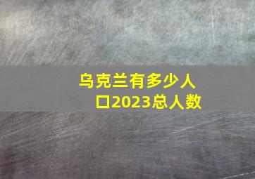 乌克兰有多少人口2023总人数