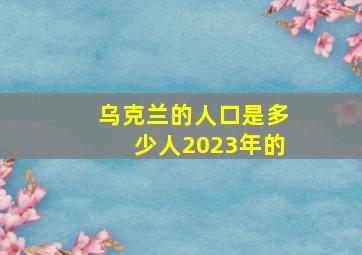 乌克兰的人口是多少人2023年的