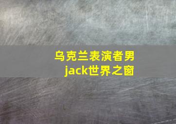 乌克兰表演者男jack世界之窗