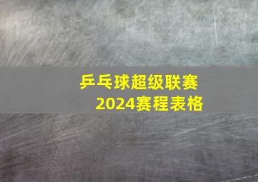 乒乓球超级联赛2024赛程表格