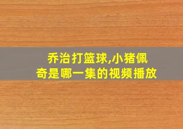 乔治打篮球,小猪佩奇是哪一集的视频播放