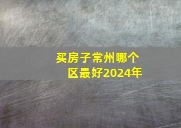 买房子常州哪个区最好2024年