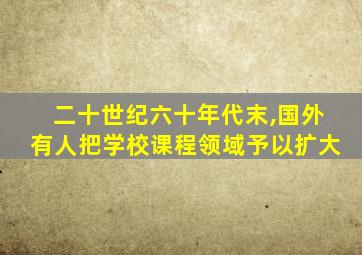 二十世纪六十年代末,国外有人把学校课程领域予以扩大