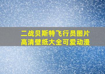 二战贝斯特飞行员图片高清壁纸大全可爱动漫