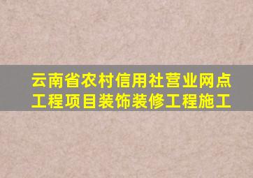 云南省农村信用社营业网点工程项目装饰装修工程施工