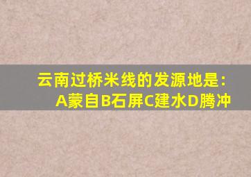 云南过桥米线的发源地是:A蒙自B石屏C建水D腾冲