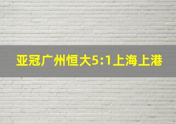 亚冠广州恒大5:1上海上港