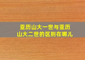 亚历山大一世与亚历山大二世的区别在哪儿