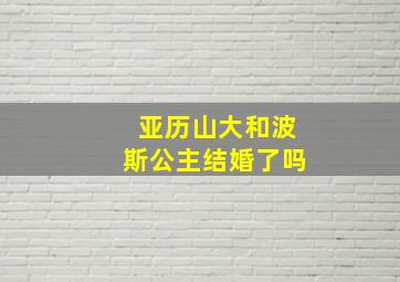 亚历山大和波斯公主结婚了吗