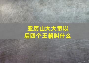 亚历山大大帝以后四个王朝叫什么