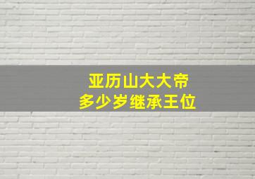 亚历山大大帝多少岁继承王位