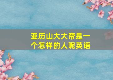 亚历山大大帝是一个怎样的人呢英语