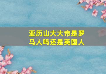 亚历山大大帝是罗马人吗还是英国人