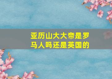 亚历山大大帝是罗马人吗还是英国的