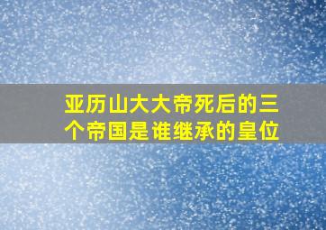 亚历山大大帝死后的三个帝国是谁继承的皇位