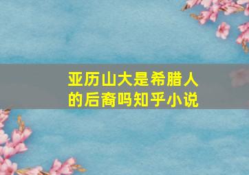 亚历山大是希腊人的后裔吗知乎小说