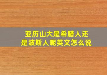 亚历山大是希腊人还是波斯人呢英文怎么说