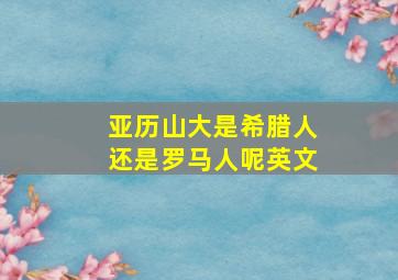 亚历山大是希腊人还是罗马人呢英文